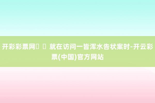 开彩彩票网⭐️就在访问一皆浑水告状案时-开云彩票(中国)官方网站