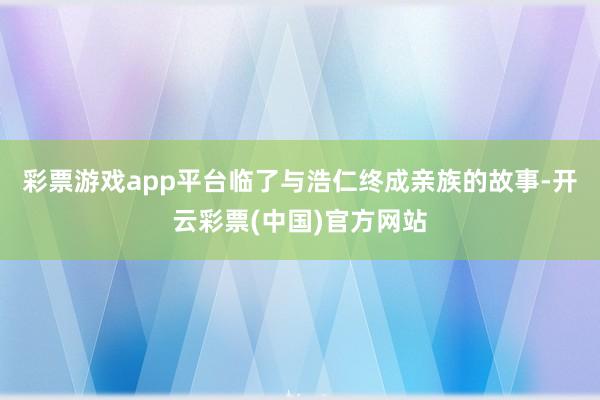 彩票游戏app平台临了与浩仁终成亲族的故事-开云彩票(中国)官方网站