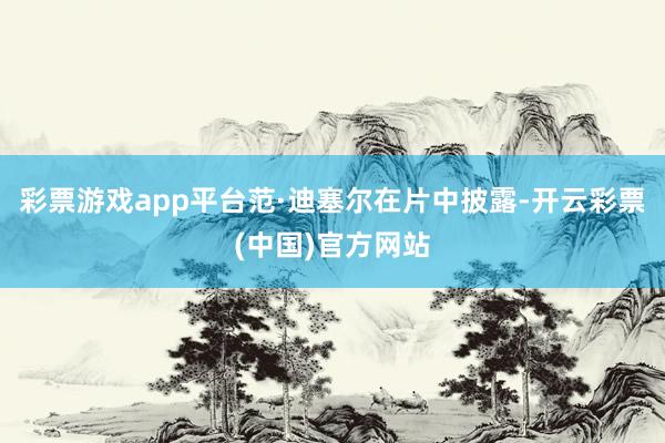 彩票游戏app平台范·迪塞尔在片中披露-开云彩票(中国)官方网站