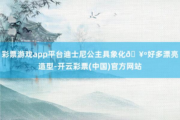 彩票游戏app平台迪士尼公主具象化🥺好多漂亮造型-开云彩票(中国)官方网站