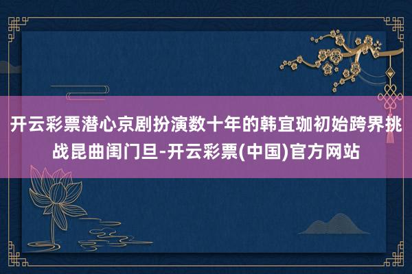 开云彩票潜心京剧扮演数十年的韩宜珈初始跨界挑战昆曲闺门旦-开云彩票(中国)官方网站