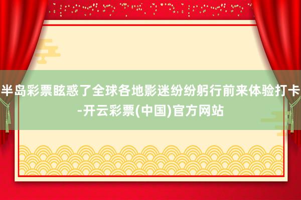 半岛彩票眩惑了全球各地影迷纷纷躬行前来体验打卡-开云彩票(中国)官方网站