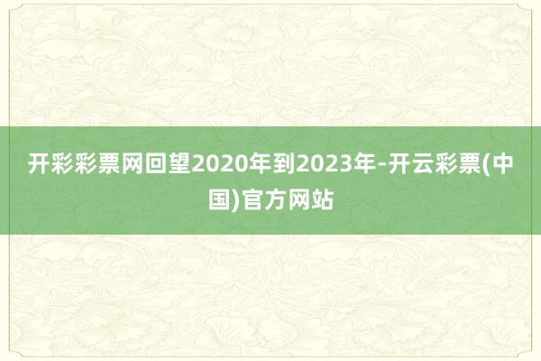 开彩彩票网回望2020年到2023年-开云彩票(中国)官方网站