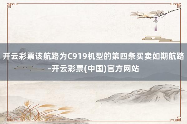 开云彩票该航路为C919机型的第四条买卖如期航路-开云彩票(中国)官方网站