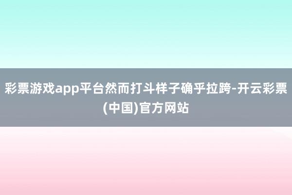 彩票游戏app平台然而打斗样子确乎拉跨-开云彩票(中国)官方网站