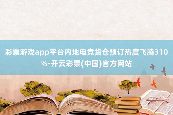 彩票游戏app平台内地电竞货仓预订热度飞腾310%-开云彩票(中国)官方网站