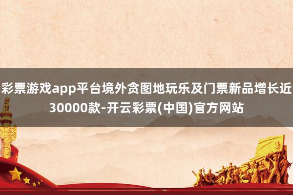 彩票游戏app平台境外贪图地玩乐及门票新品增长近30000款-开云彩票(中国)官方网站