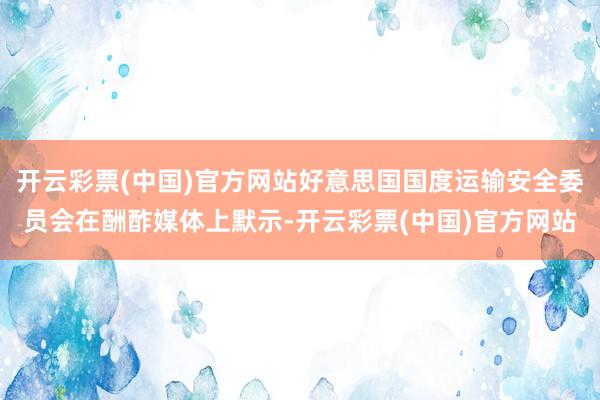 开云彩票(中国)官方网站好意思国国度运输安全委员会在酬酢媒体上默示-开云彩票(中国)官方网站