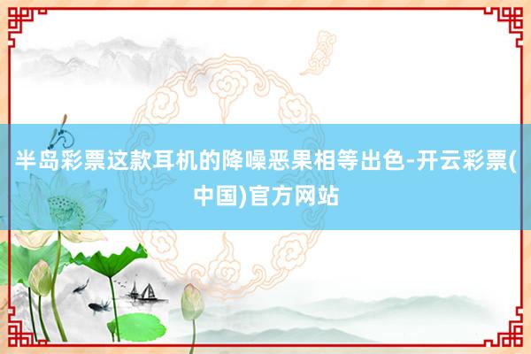 半岛彩票这款耳机的降噪恶果相等出色-开云彩票(中国)官方网站