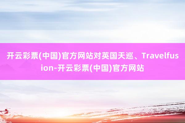 开云彩票(中国)官方网站对英国天巡、Travelfusion-开云彩票(中国)官方网站