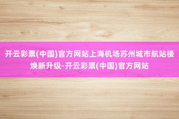 开云彩票(中国)官方网站上海机场苏州城市航站楼焕新升级-开云彩票(中国)官方网站