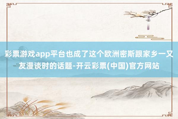 彩票游戏app平台也成了这个欧洲密斯跟家乡一又友漫谈时的话题-开云彩票(中国)官方网站