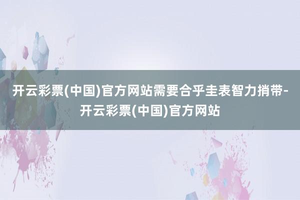 开云彩票(中国)官方网站需要合乎圭表智力捎带-开云彩票(中国)官方网站