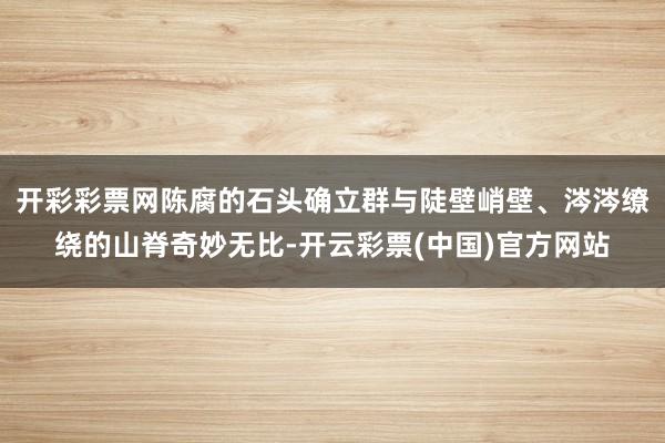 开彩彩票网陈腐的石头确立群与陡壁峭壁、涔涔缭绕的山脊奇妙无比-开云彩票(中国)官方网站