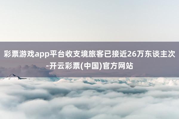 彩票游戏app平台收支境旅客已接近26万东谈主次-开云彩票(中国)官方网站