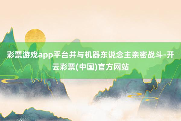 彩票游戏app平台并与机器东说念主亲密战斗-开云彩票(中国)官方网站