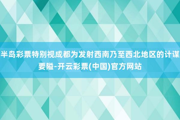 半岛彩票特别视成都为发射西南乃至西北地区的计谋要隘-开云彩票(中国)官方网站