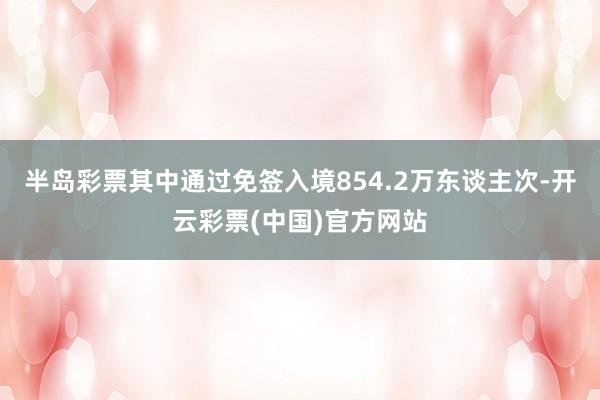 半岛彩票其中通过免签入境854.2万东谈主次-开云彩票(中国)官方网站