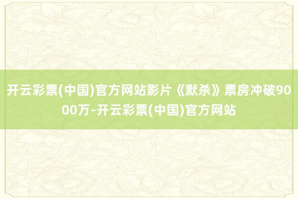 开云彩票(中国)官方网站影片《默杀》票房冲破9000万-开云彩票(中国)官方网站