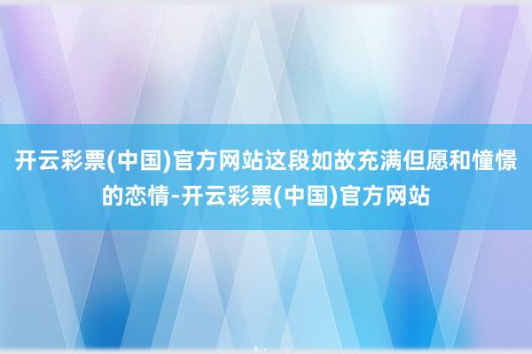 开云彩票(中国)官方网站这段如故充满但愿和憧憬的恋情-开云彩票(中国)官方网站