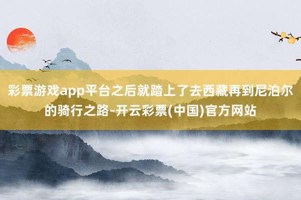 彩票游戏app平台之后就踏上了去西藏再到尼泊尔的骑行之路-开云彩票(中国)官方网站