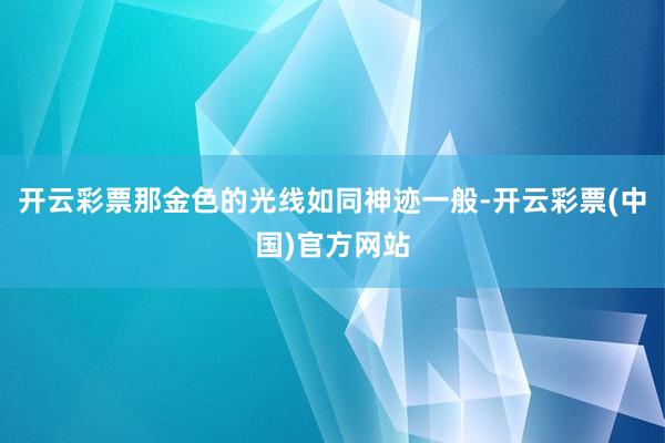 开云彩票那金色的光线如同神迹一般-开云彩票(中国)官方网站