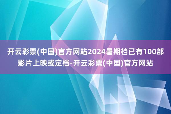 开云彩票(中国)官方网站2024暑期档已有100部影片上映或定档-开云彩票(中国)官方网站