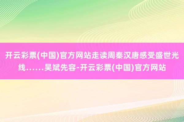 开云彩票(中国)官方网站走读周秦汉唐感受盛世光线……吴斌先容-开云彩票(中国)官方网站