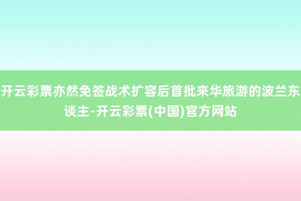 开云彩票亦然免签战术扩容后首批来华旅游的波兰东谈主-开云彩票(中国)官方网站