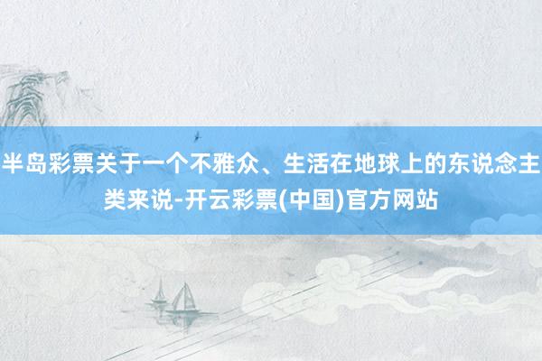 半岛彩票关于一个不雅众、生活在地球上的东说念主类来说-开云彩票(中国)官方网站