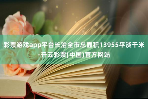 彩票游戏app平台长治全市总面积13955平淡千米-开云彩票(中国)官方网站