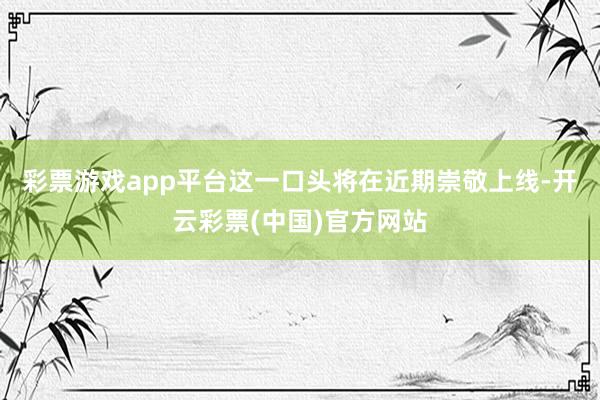 彩票游戏app平台这一口头将在近期崇敬上线-开云彩票(中国)官方网站