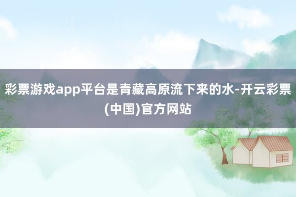 彩票游戏app平台是青藏高原流下来的水-开云彩票(中国)官方网站