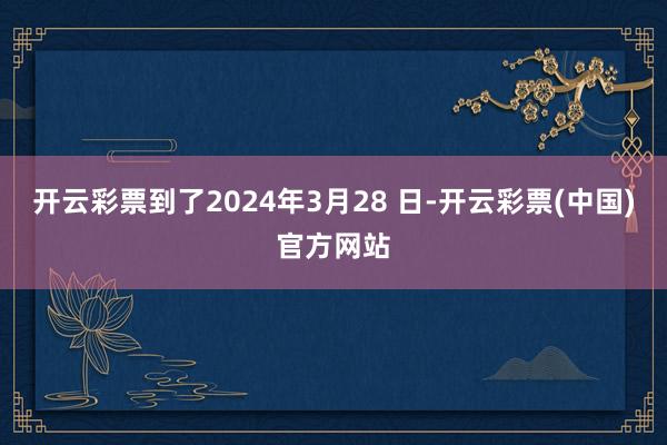 开云彩票到了2024年3月28 日-开云彩票(中国)官方网站