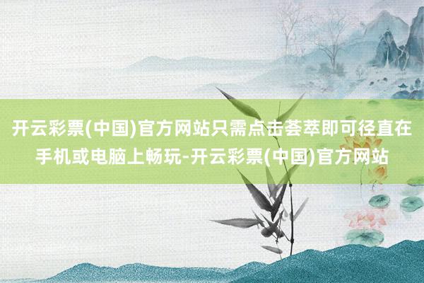 开云彩票(中国)官方网站只需点击荟萃即可径直在手机或电脑上畅玩-开云彩票(中国)官方网站