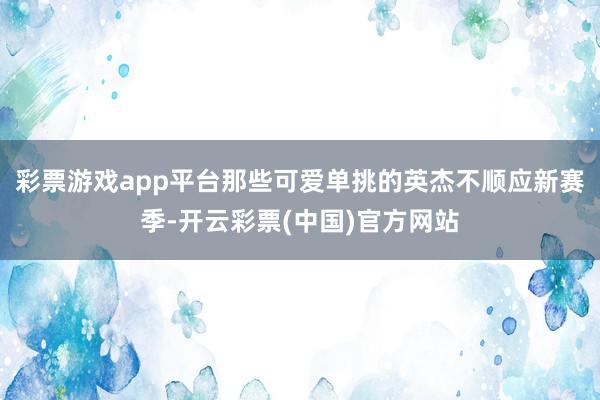 彩票游戏app平台那些可爱单挑的英杰不顺应新赛季-开云彩票(中国)官方网站