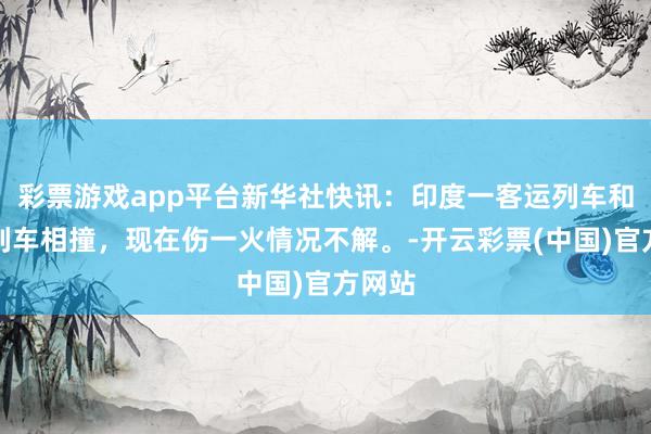 彩票游戏app平台新华社快讯：印度一客运列车和货运列车相撞，现在伤一火情况不解。-开云彩票(中国)官方网站