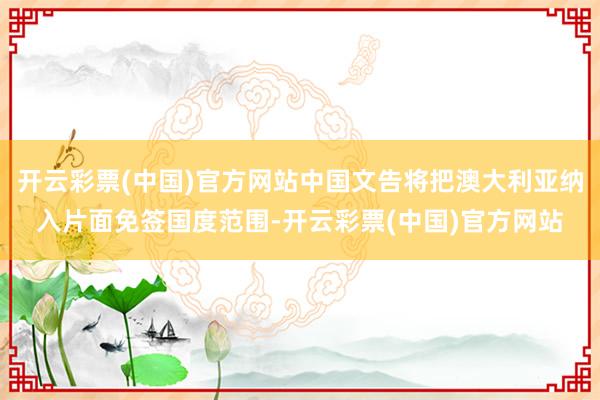 开云彩票(中国)官方网站中国文告将把澳大利亚纳入片面免签国度范围-开云彩票(中国)官方网站