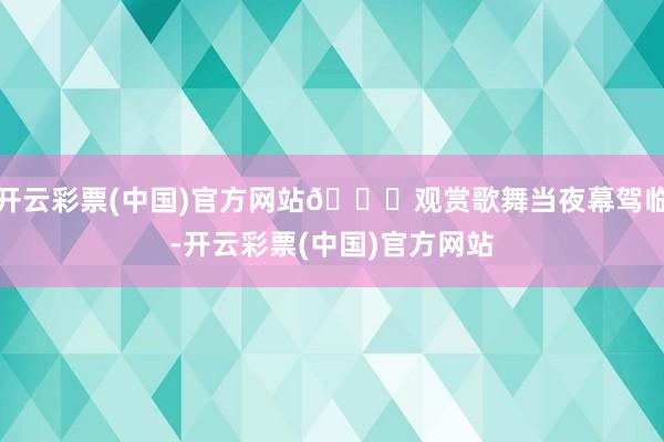 开云彩票(中国)官方网站💃观赏歌舞当夜幕驾临-开云彩票(中国)官方网站