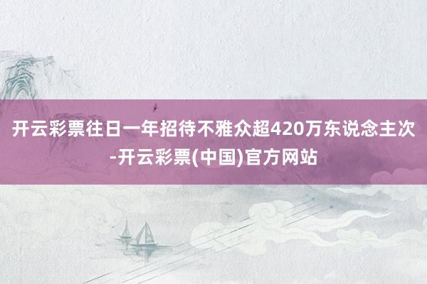 开云彩票往日一年招待不雅众超420万东说念主次-开云彩票(中国)官方网站