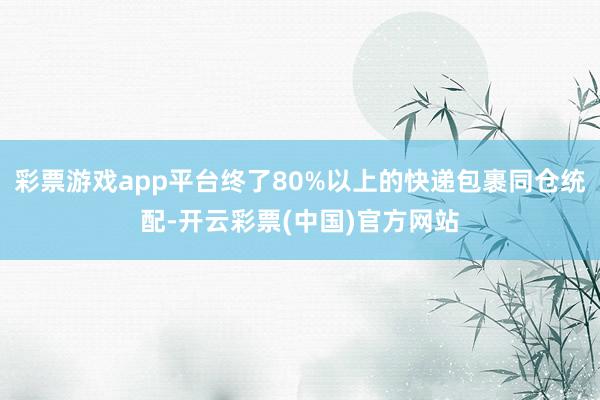 彩票游戏app平台终了80%以上的快递包裹同仓统配-开云彩票(中国)官方网站