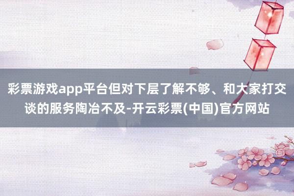 彩票游戏app平台但对下层了解不够、和大家打交谈的服务陶冶不及-开云彩票(中国)官方网站