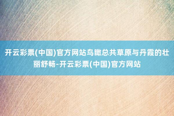 开云彩票(中国)官方网站鸟瞰总共草原与丹霞的壮丽舒畅-开云彩票(中国)官方网站