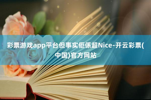 彩票游戏app平台但事实佢係超Nice-开云彩票(中国)官方网站