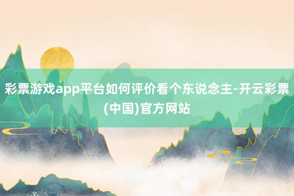 彩票游戏app平台如何评价看个东说念主-开云彩票(中国)官方网站