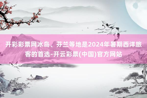 开彩彩票网冰岛、芬兰等地是2024年暑期西洋旅客的首选-开云彩票(中国)官方网站