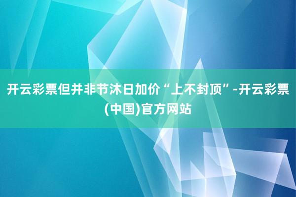 开云彩票但并非节沐日加价“上不封顶”-开云彩票(中国)官方网站