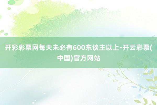 开彩彩票网每天未必有600东谈主以上-开云彩票(中国)官方网站