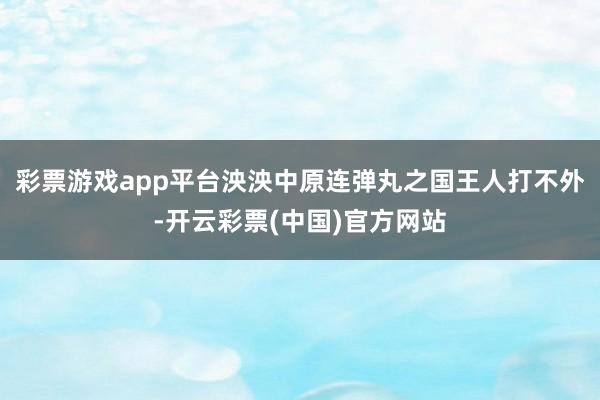 彩票游戏app平台泱泱中原连弹丸之国王人打不外-开云彩票(中国)官方网站