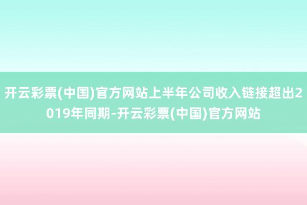 开云彩票(中国)官方网站上半年公司收入链接超出2019年同期-开云彩票(中国)官方网站